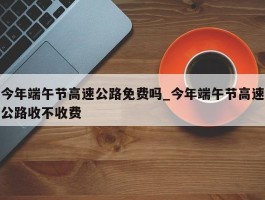今年端午节高速公路免费吗_今年端午节高速公路收不收费