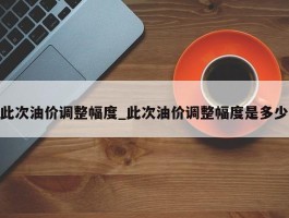 此次油价调整幅度_此次油价调整幅度是多少