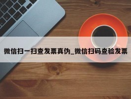 微信扫一扫查发票真伪_微信扫码查验发票