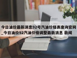今日油价最新消息92号汽油价格表查询官网_今日油价92汽油价格调整最新消息 新闻