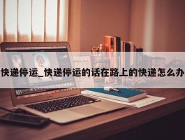 快递停运_快递停运的话在路上的快递怎么办