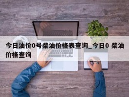 今日油价0号柴油价格表查询_今日0 柴油价格查询