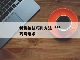 ***销售的技巧和方法_***销售技巧与话术