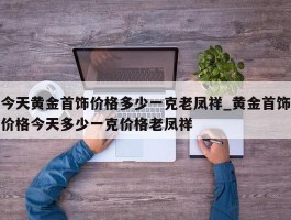 今天黄金首饰价格多少一克老凤祥_黄金首饰价格今天多少一克价格老凤祥