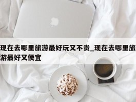 现在去哪里旅游最好玩又不贵_现在去哪里旅游最好又便宜