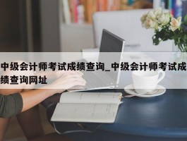 中级会计师考试成绩查询_中级会计师考试成绩查询网址