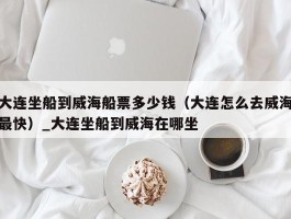 大连坐船到威海船票多少钱（大连怎么去威海最快）_大连坐船到威海在哪坐