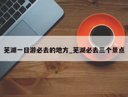 芜湖一日游必去的地方_芜湖必去三个景点