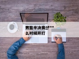 ***男篮半决赛_***男篮半决赛什么时候开打