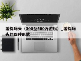 游艇码头（300至500万游艇）_游艇码头的四种形式