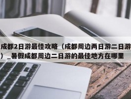 成都2日游最佳攻略（成都周边两日游二日游）_暑假成都周边二日游的最佳地方在哪里