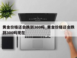 黄金价格还会跌到300吗_黄金价格还会跌到300吗现在