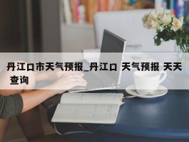 丹江口市天气预报_丹江口 天气预报 天天 查询