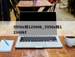 5950x和12900k_5950x和12900kf