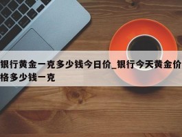 银行黄金一克多少钱今日价_银行今天黄金价格多少钱一克