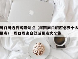 周口周边自驾游景点（河南周口旅游必去十大景点）_周口周边自驾游景点大全集