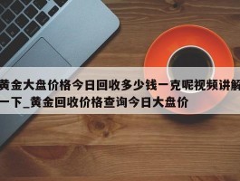 黄金大盘价格今日回收多少钱一克呢视频讲解一下_黄金回收价格查询今日大盘价