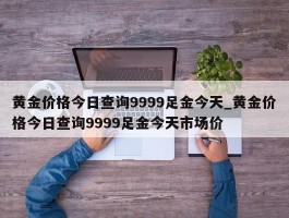 黄金价格今日查询9999足金今天_黄金价格今日查询9999足金今天市场价