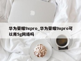 华为荣耀9xpro_华为荣耀9xpro可以用5g网络吗