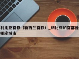利比亚首都（新西兰首都）_利比亚的首都是哪座城市