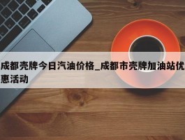 成都壳牌今日汽油价格_成都市壳牌加油站优惠活动