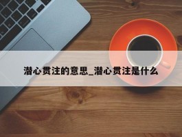 潜心贯注的意思_潜心贯注是什么