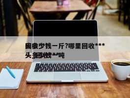 回收***头多少钱一斤?哪里回收***头_回收***头多少钱一吨