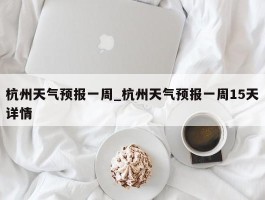 杭州天气预报一周_杭州天气预报一周15天详情