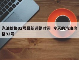 汽油价格92号最新调整时间_今天的汽油价格92号