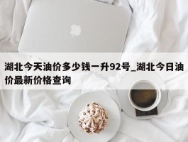 湖北今天油价多少钱一升92号_湖北今日油价最新价格查询