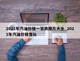 2021年汽油价格一览表图片大全_2021年汽油价格变化