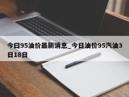 今曰95油价最新消息_今日油价95汽油3日18日