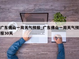 广东佛山一周天气预报_广东佛山一周天气预报30天