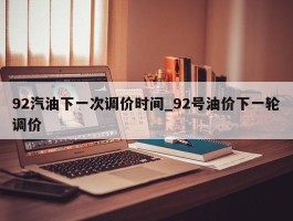92汽油下一次调价时间_92号油价下一轮调价
