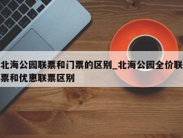 北海公园联票和门票的区别_北海公园全价联票和优惠联票区别
