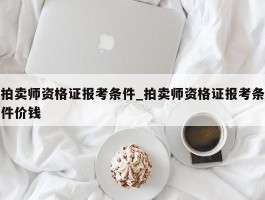 拍卖师资格证报考条件_拍卖师资格证报考条件价钱