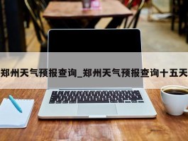 郑州天气预报查询_郑州天气预报查询十五天
