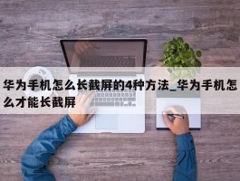 华为手机怎么长截屏的4种方法_华为手机怎么才能长截屏