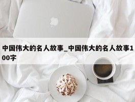 中国伟大的名人故事_中国伟大的名人故事100字