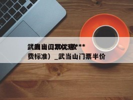 武当山门票优惠***（武当山2023收费标准）_武当山门票半价