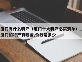 厦门有什么特产（厦门十大特产必买清单）_厦门的特产有哪些,价钱是多少