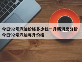 今日92号汽油价格多少钱一升新消息分析_今日92号汽油每升价格