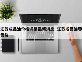 江苏成品油价格调整最新消息_江苏成品油零售价
