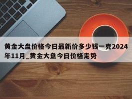 黄金大盘价格今日最新价多少钱一克2024年11月_黄金大盘今日价格走势
