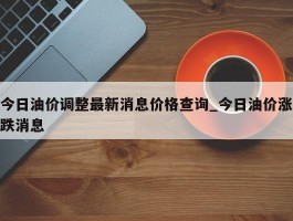 今日油价调整最新消息价格查询_今日油价涨跌消息