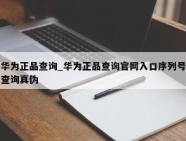 华为正品查询_华为正品查询官网入口序列号查询真伪