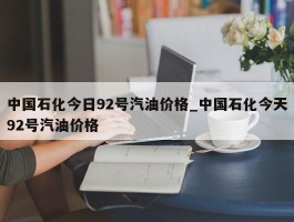 中国石化今日92号汽油价格_中国石化今天92号汽油价格