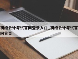 初级会计考试官网登录入口_初级会计考试官网首页