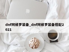 dnf阿修罗装备_dnf阿修罗装备搭配2021
