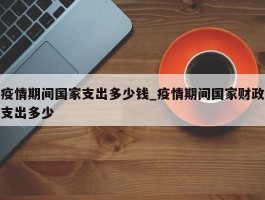 疫情期间国家支出多少钱_疫情期间国家财政支出多少